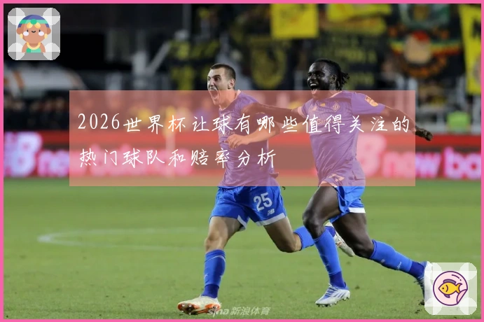 2026世界杯让球有哪些值得关注的热门球队和赔率分析